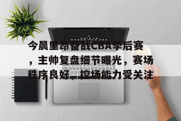 满冠体育官网入口-今晨里昂备战CBA季后赛，主帅复盘细节曝光，赛场秩序良好，控场能力受关注的简单介绍